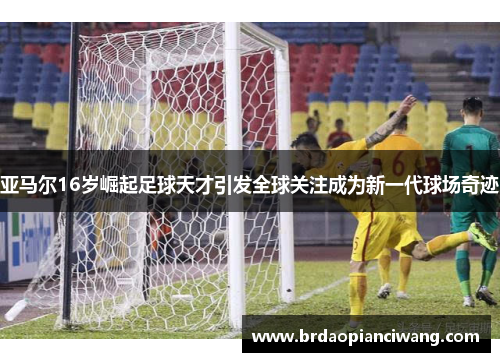 亚马尔16岁崛起足球天才引发全球关注成为新一代球场奇迹