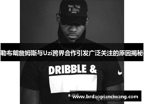 勒布朗詹姆斯与Uzi跨界合作引发广泛关注的原因揭秘