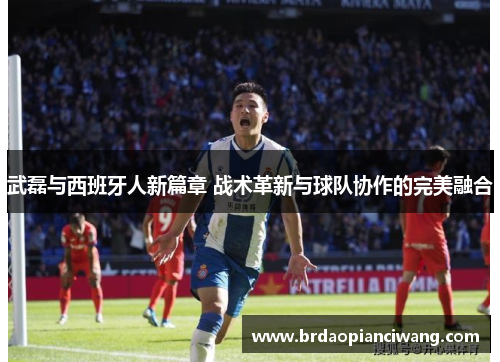 武磊与西班牙人新篇章 战术革新与球队协作的完美融合