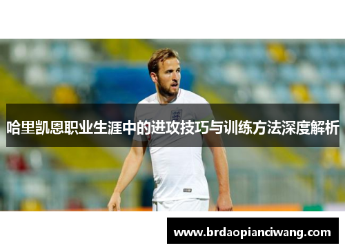 哈里凯恩职业生涯中的进攻技巧与训练方法深度解析