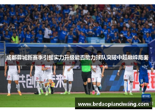 成都蓉城新赛季引援实力升级能否助力球队突破中超巅峰局面