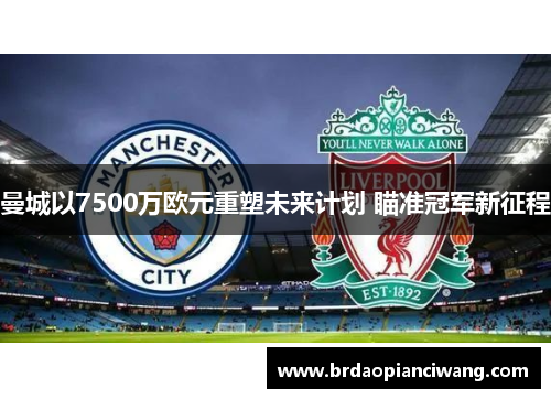 曼城以7500万欧元重塑未来计划 瞄准冠军新征程