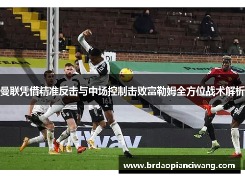 曼联凭借精准反击与中场控制击败富勒姆全方位战术解析